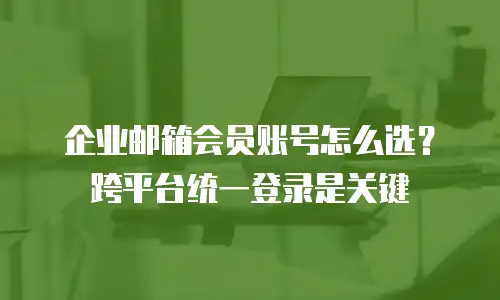 企业邮箱会员账号怎么选?跨平台统一登录是关键