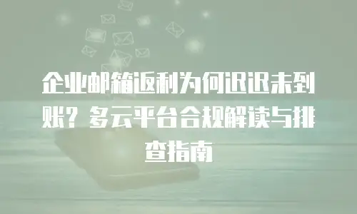 企业邮箱返利为何迟迟未到账？多云平台合规解读与排查指南