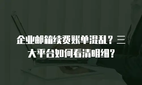 企业邮箱续费账单混乱？三大平台如何看清明细？