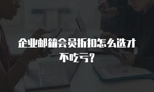企业邮箱会员折扣怎么选才不吃亏？