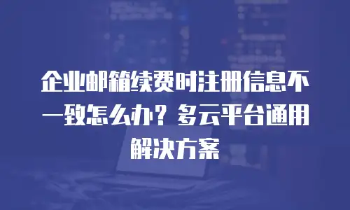 企业邮箱续费时注册信息不一致怎么办?多云平台通用解决方案