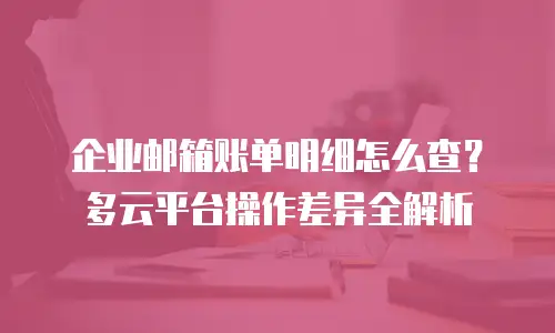 企业邮箱账单明细怎么查？多云平台操作差异全解析