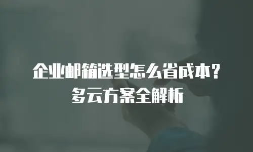 企业邮箱选型怎么省成本？多云方案全解析