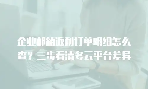 企业邮箱返利订单明细怎么查?三步看清多云平台差异