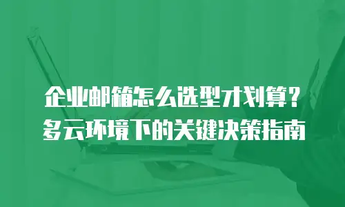 企业邮箱怎么选型才划算?多云环境下的关键决策指南