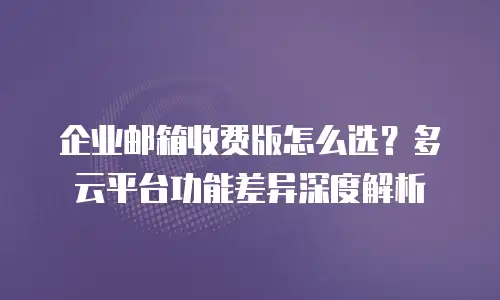 企业邮箱收费版怎么选？多云平台功能差异深度解析