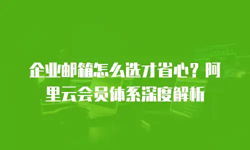 企业邮箱怎么选才省心？阿里云会员体系深度解析