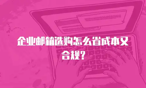 企业邮箱选购怎么省成本又合规?