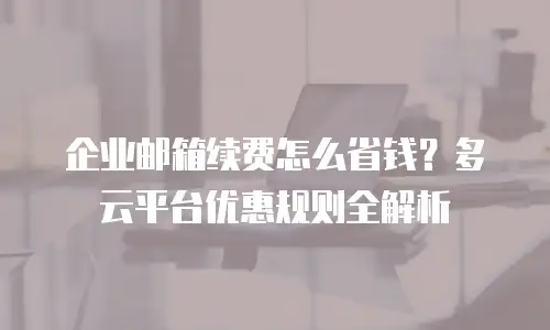 企业邮箱续费怎么省钱？多云平台优惠规则全解析