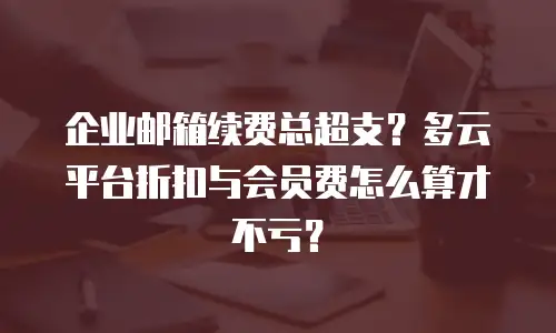 企业邮箱续费总超支？多云平台折扣与会员费怎么算才不亏？