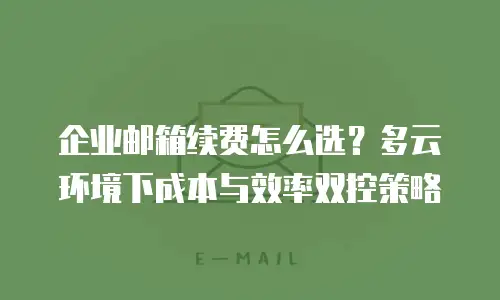 企业邮箱续费怎么选？多云环境下成本与效率双控策略