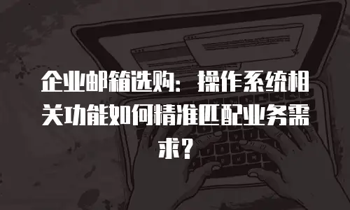 企业邮箱选购：操作系统相关功能如何精准匹配业务需求？