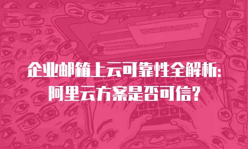 企业邮箱上云可靠性全解析:阿里云方案是否可信?