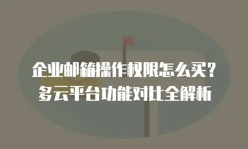 企业邮箱操作权限怎么买?多云平台功能对比全解析