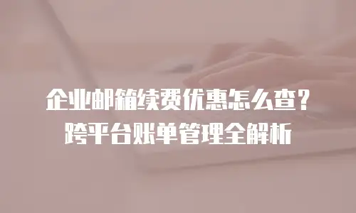 企业邮箱续费优惠怎么查?跨平台账单管理全解析
