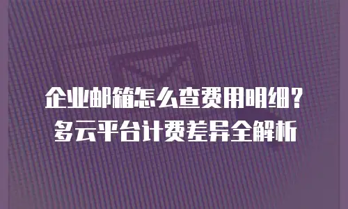 企业邮箱怎么查费用明细?多云平台计费差异全解析