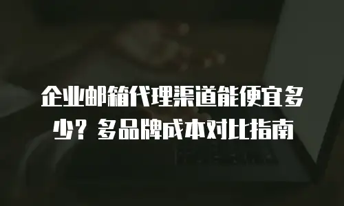 企业邮箱代理渠道能便宜多少？多品牌成本对比指南
