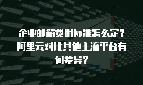 企业邮箱费用标准怎么定？阿里云对比其他主流平台有何差异？