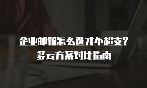 企业邮箱怎么选才不超支？多云方案对比指南