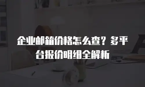 企业邮箱价格怎么查?多平台报价明细全解析