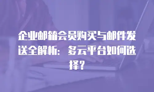 企业邮箱会员购买与邮件发送全解析:多云平台如何选择?