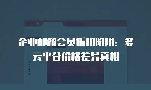 企业邮箱会员折扣陷阱：多云平台价格差异真相