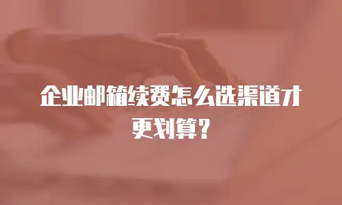 企业邮箱续费怎么选渠道才更划算?