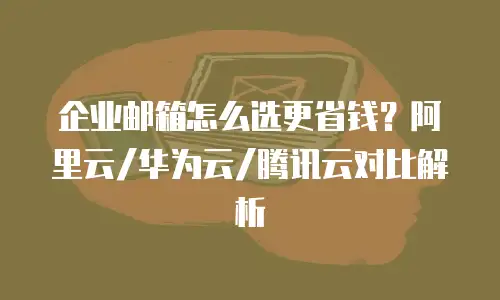 企业邮箱怎么选更省钱？阿里云/华为云/腾讯云对比解析