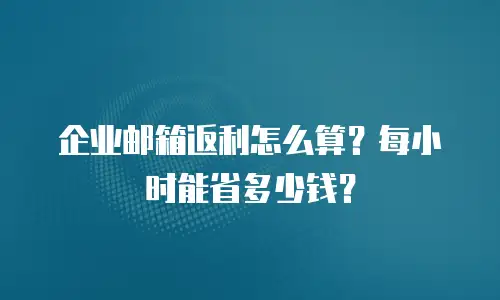 企业邮箱返利怎么算？每小时能省多少钱？