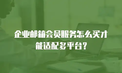 企业邮箱会员服务怎么买才能适配多平台？
