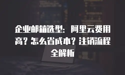 企业邮箱选型：阿里云费用高？怎么省成本？注销流程全解析