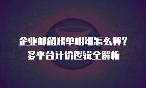 企业邮箱账单明细怎么算?多平台计价逻辑全解析