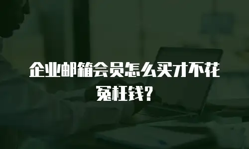 企业邮箱会员怎么买才不花冤枉钱？