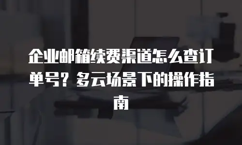 企业邮箱续费渠道怎么查订单号？多云场景下的操作指南