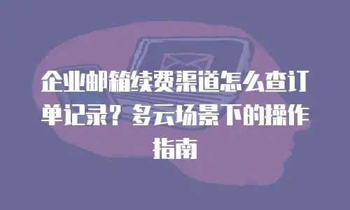 企业邮箱续费渠道怎么查订单记录?多云场景下的操作指南