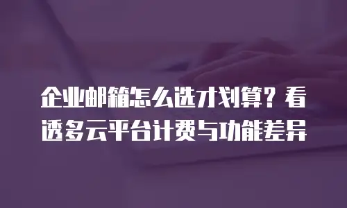 企业邮箱怎么选才划算？看透多云平台计费与功能差异