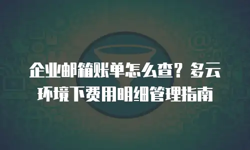 企业邮箱账单怎么查？多云环境下费用明细管理指南