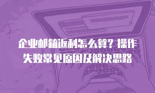 企业邮箱返利怎么算？操作失败常见原因及解决思路