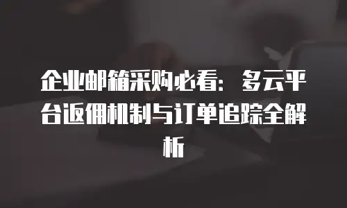 企业邮箱采购必看：多云平台返佣机制与订单追踪全解析