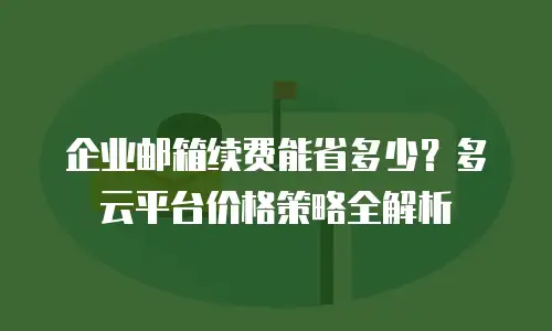 企业邮箱续费能省多少？多云平台价格策略全解析