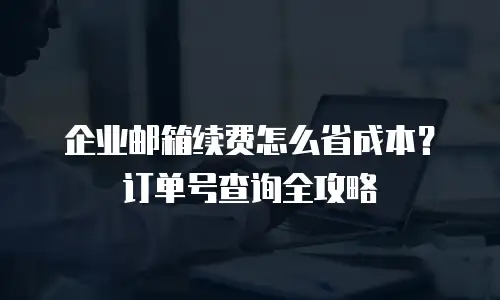 企业邮箱续费怎么省成本？订单号查询全攻略