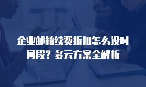 企业邮箱续费折扣怎么设时间段?多云方案全解析
