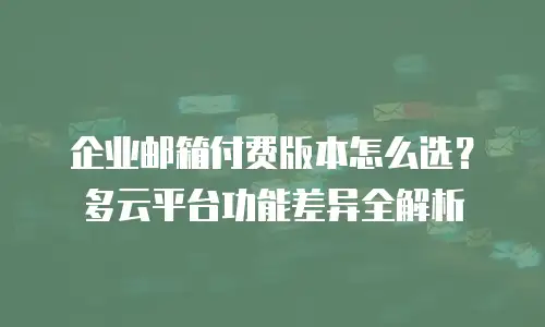企业邮箱付费版本怎么选？多云平台功能差异全解析