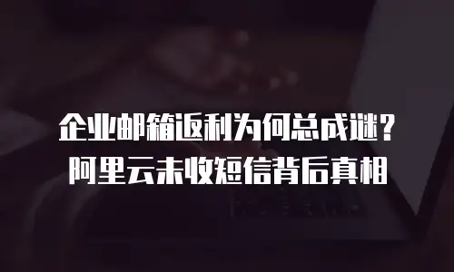 企业邮箱返利为何总成谜？阿里云未收短信背后真相