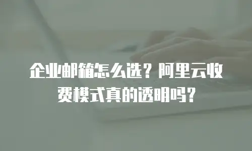 企业邮箱怎么选？阿里云收费模式真的透明吗？