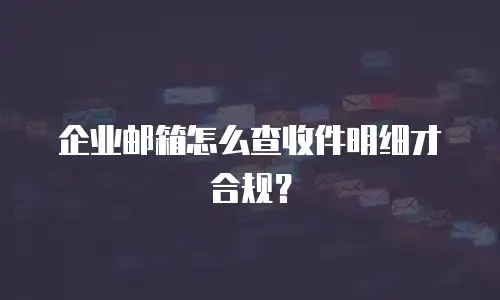 企业邮箱怎么查收件明细才合规？