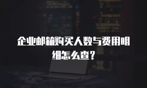 企业邮箱购买人数与费用明细怎么查？