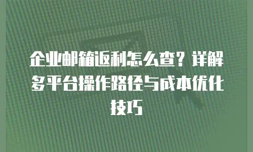 企业邮箱返利怎么查？详解多平台操作路径与成本优化技巧