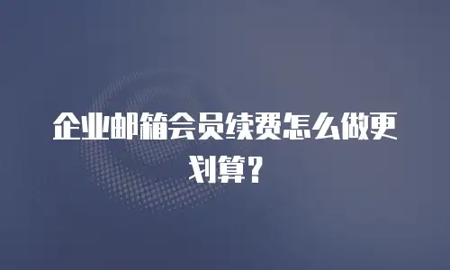 企业邮箱会员续费怎么做更划算?