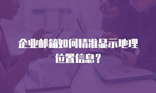 企业邮箱如何精准显示地理位置信息?